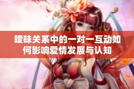 暧昧关系中的一对一互动如何影响爱情发展与认知