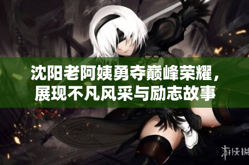 沈阳老阿姨勇夺巅峰荣耀，展现不凡风采与励志故事