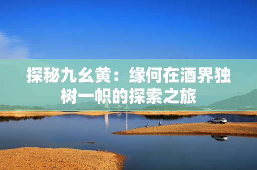 探秘九幺黄：缘何在酒界独树一帜的探索之旅