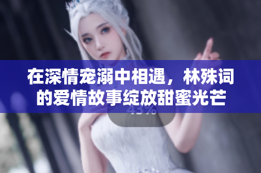 在深情宠溺中相遇，林殊词的爱情故事绽放甜蜜光芒