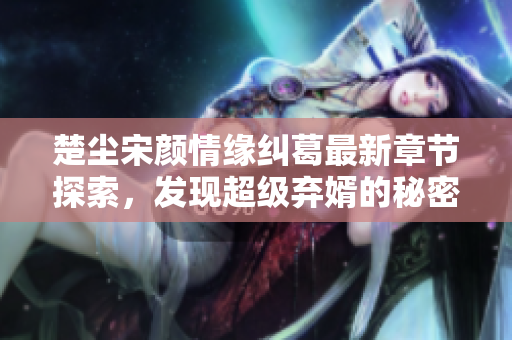 楚尘宋颜情缘纠葛最新章节探索，发现超级弃婿的秘密之旅