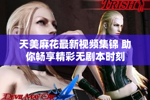 天美麻花最新视频集锦 助你畅享精彩无剧本时刻