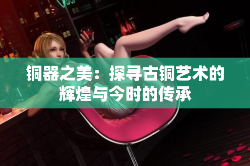 铜器之美：探寻古铜艺术的辉煌与今时的传承