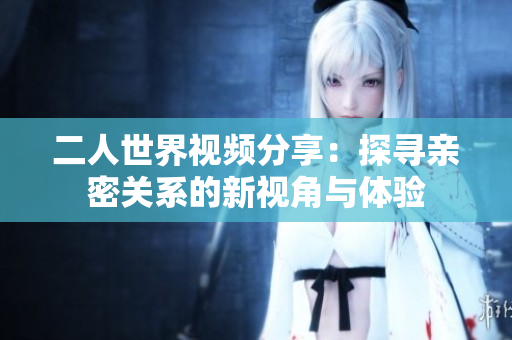 二人世界视频分享：探寻亲密关系的新视角与体验