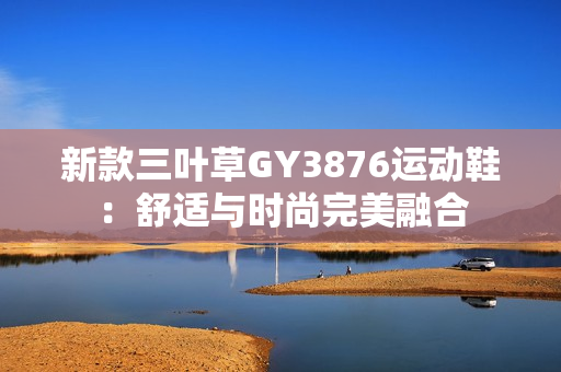 新款三叶草GY3876运动鞋：舒适与时尚完美融合