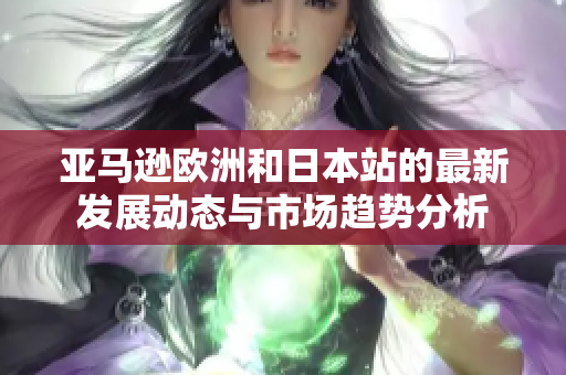 亚马逊欧洲和日本站的最新发展动态与市场趋势分析