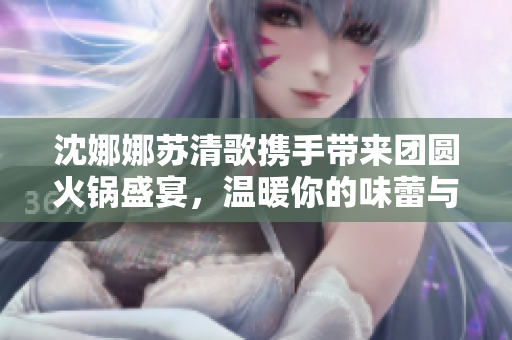 沈娜娜苏清歌携手带来团圆火锅盛宴，温暖你的味蕾与心灵