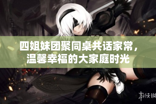 四姐妹团聚同桌共话家常，温馨幸福的大家庭时光