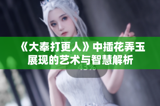 《大奉打更人》中插花弄玉展现的艺术与智慧解析