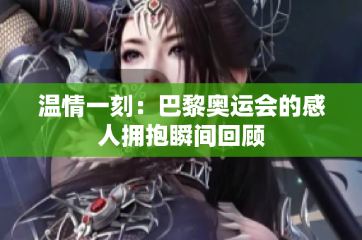 温情一刻：巴黎奥运会的感人拥抱瞬间回顾