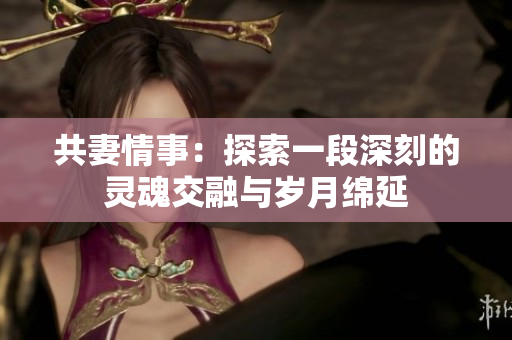 共妻情事：探索一段深刻的灵魂交融与岁月绵延