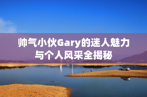 帅气小伙Gary的迷人魅力与个人风采全揭秘