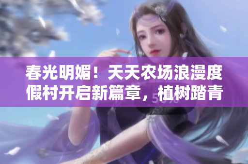 春光明媚！天天农场浪漫度假村开启新篇章，植树踏青乐活动