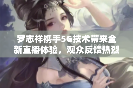 罗志祥携手5G技术带来全新直播体验，观众反馈热烈