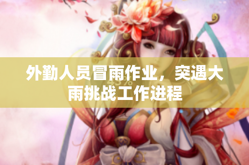 外勤人员冒雨作业，突遇大雨挑战工作进程