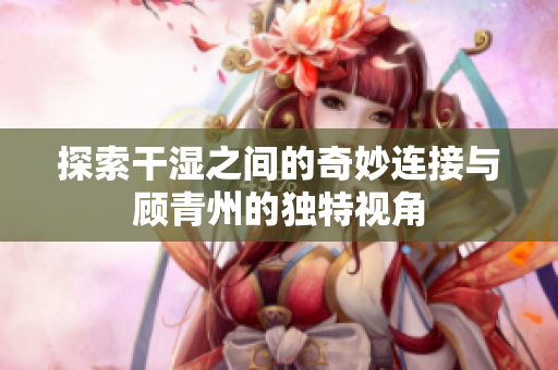 探索干湿之间的奇妙连接与顾青州的独特视角