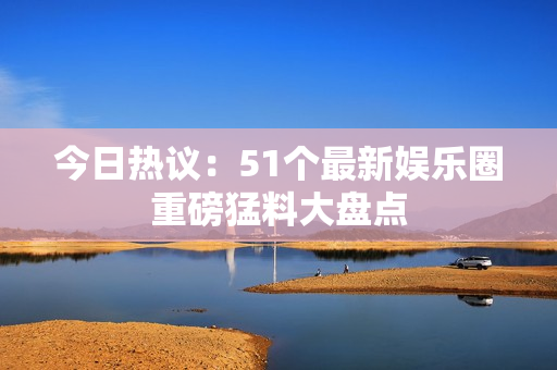 今日热议：51个最新娱乐圈重磅猛料大盘点
