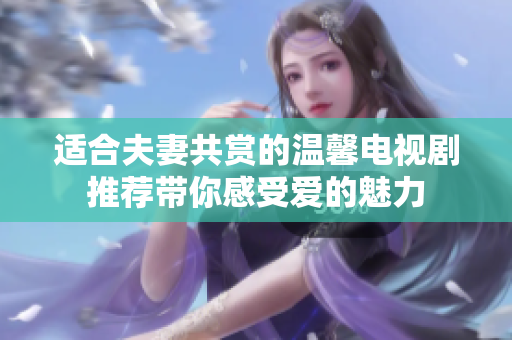 适合夫妻共赏的温馨电视剧推荐带你感受爱的魅力