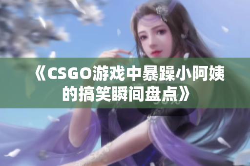 《CSGO游戏中暴躁小阿姨的搞笑瞬间盘点》