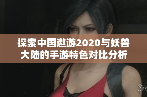 探索中国遨游2020与妖兽大陆的手游特色对比分析