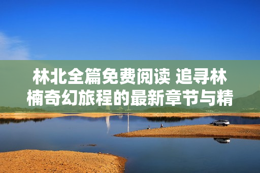 林北全篇免费阅读 追寻林楠奇幻旅程的最新章节与精彩内容解析