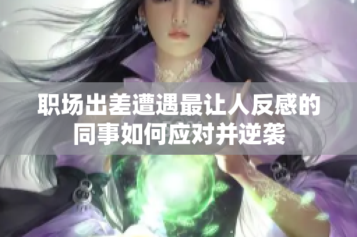 职场出差遭遇最让人反感的同事如何应对并逆袭