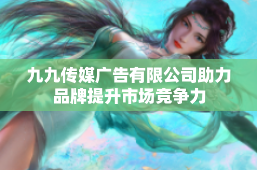 九九传媒广告有限公司助力品牌提升市场竞争力