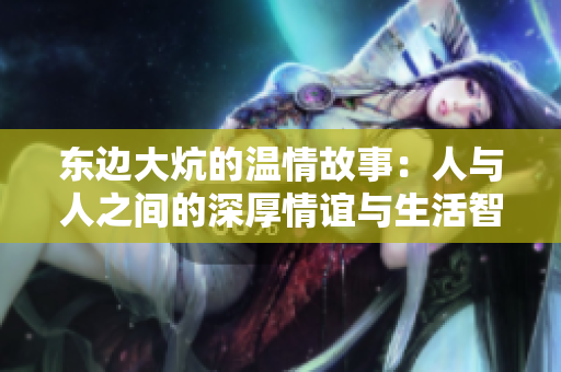 东边大炕的温情故事：人与人之间的深厚情谊与生活智慧