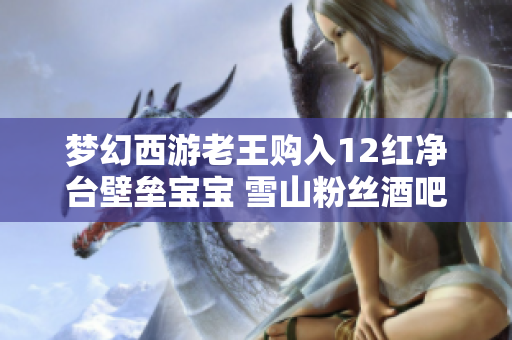 梦幻西游老王购入12红净台壁垒宝宝 雪山粉丝酒吧宣传活动引关注