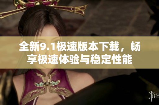 全新9.1极速版本下载，畅享极速体验与稳定性能