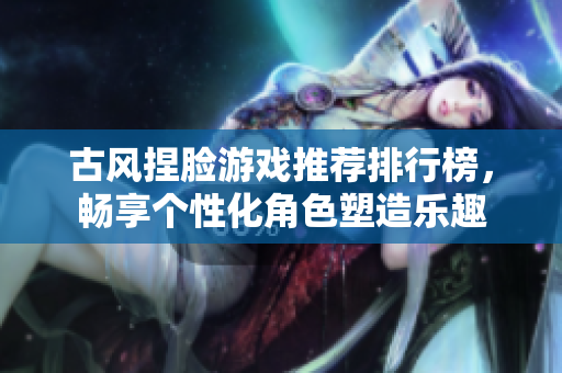 古风捏脸游戏推荐排行榜，畅享个性化角色塑造乐趣