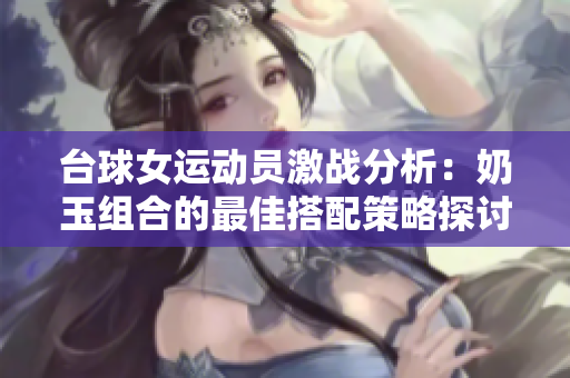 台球女运动员激战分析：奶玉组合的最佳搭配策略探讨