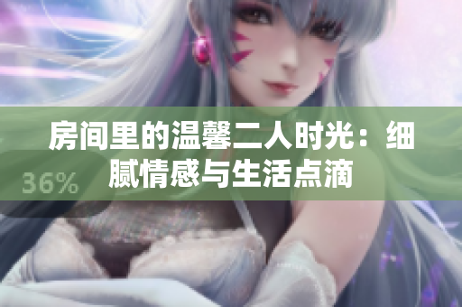 房间里的温馨二人时光：细腻情感与生活点滴