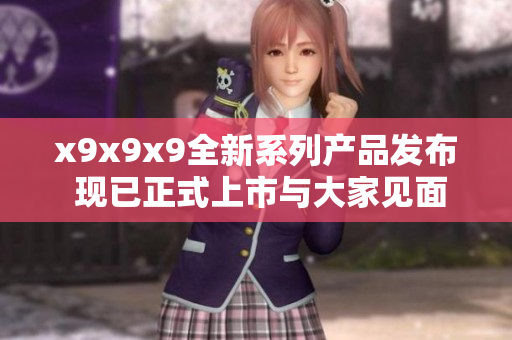 x9x9x9全新系列产品发布 现已正式上市与大家见面