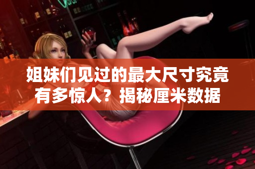 姐妹们见过的最大尺寸究竟有多惊人？揭秘厘米数据