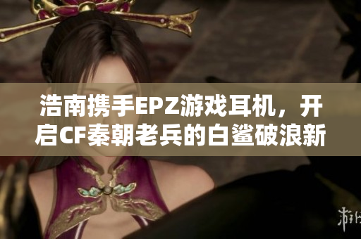 浩南携手EPZ游戏耳机，开启CF秦朝老兵的白鲨破浪新篇章