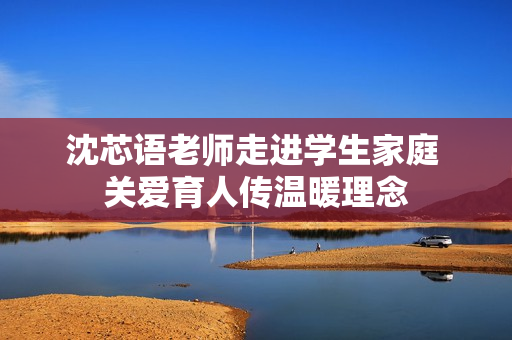 沈芯语老师走进学生家庭 关爱育人传温暖理念