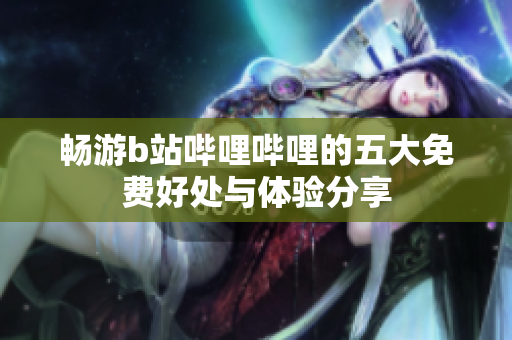 畅游b站哔哩哔哩的五大免费好处与体验分享