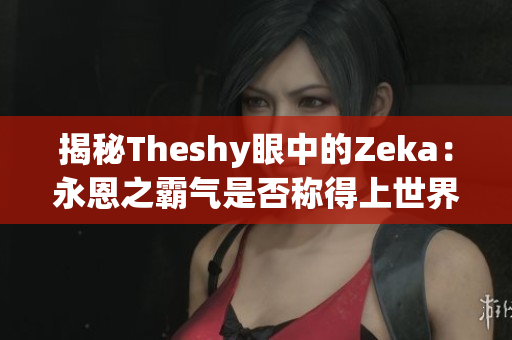 揭秘Theshy眼中的Zeka：永恩之霸气是否称得上世界第一？