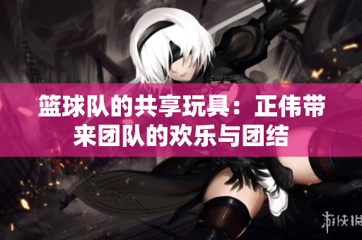 篮球队的共享玩具：正伟带来团队的欢乐与团结
