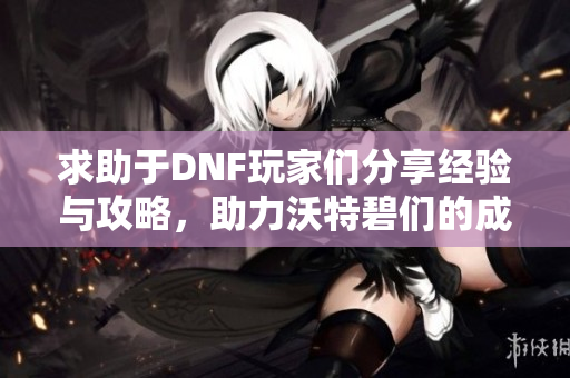 求助于DNF玩家们分享经验与攻略，助力沃特碧们的成长之路