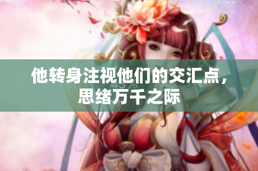 他转身注视他们的交汇点，思绪万千之际