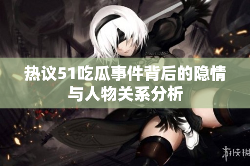 热议51吃瓜事件背后的隐情与人物关系分析