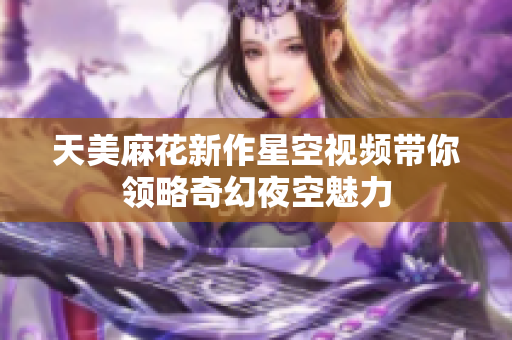 天美麻花新作星空视频带你领略奇幻夜空魅力