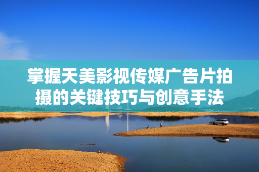 掌握天美影视传媒广告片拍摄的关键技巧与创意手法