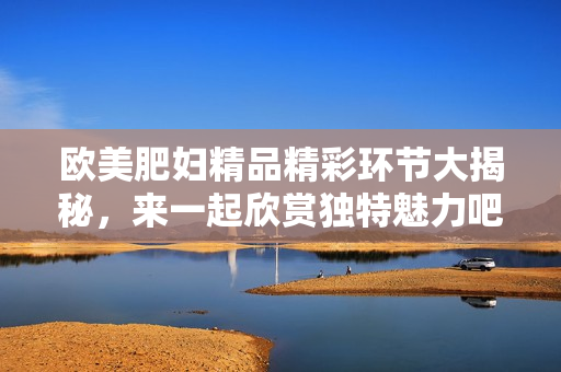 欧美肥妇精品精彩环节大揭秘，来一起欣赏独特魅力吧