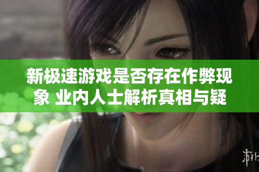 新极速游戏是否存在作弊现象 业内人士解析真相与疑惑