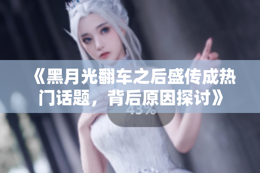 《黑月光翻车之后盛传成热门话题，背后原因探讨》