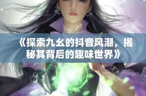 《探索九幺的抖音风潮，揭秘其背后的趣味世界》