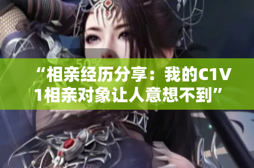 “相亲经历分享：我的C1V1相亲对象让人意想不到”